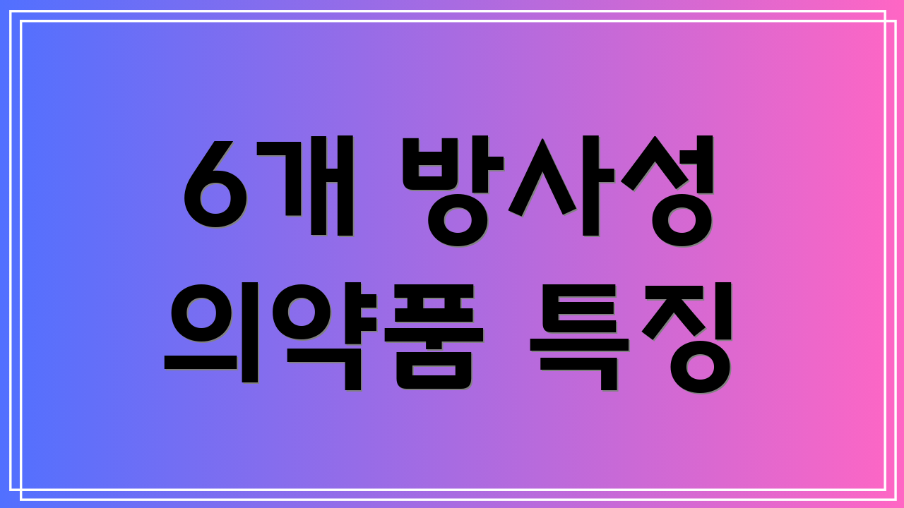 6개 방사성 의약품 특징