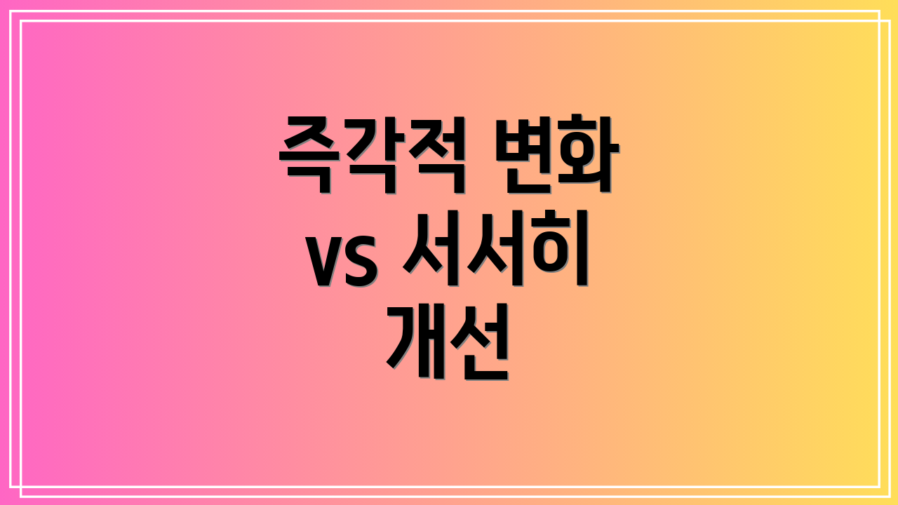 즉각적 변화 vs 서서히 개선